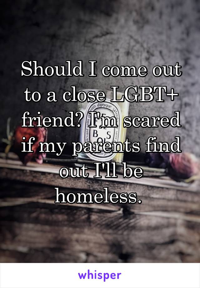 Should I come out to a close LGBT+ friend? I'm scared if my parents find out I'll be homeless. 
