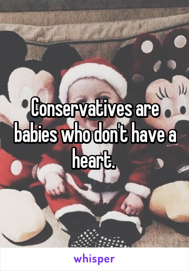 Conservatives are babies who don't have a heart. 