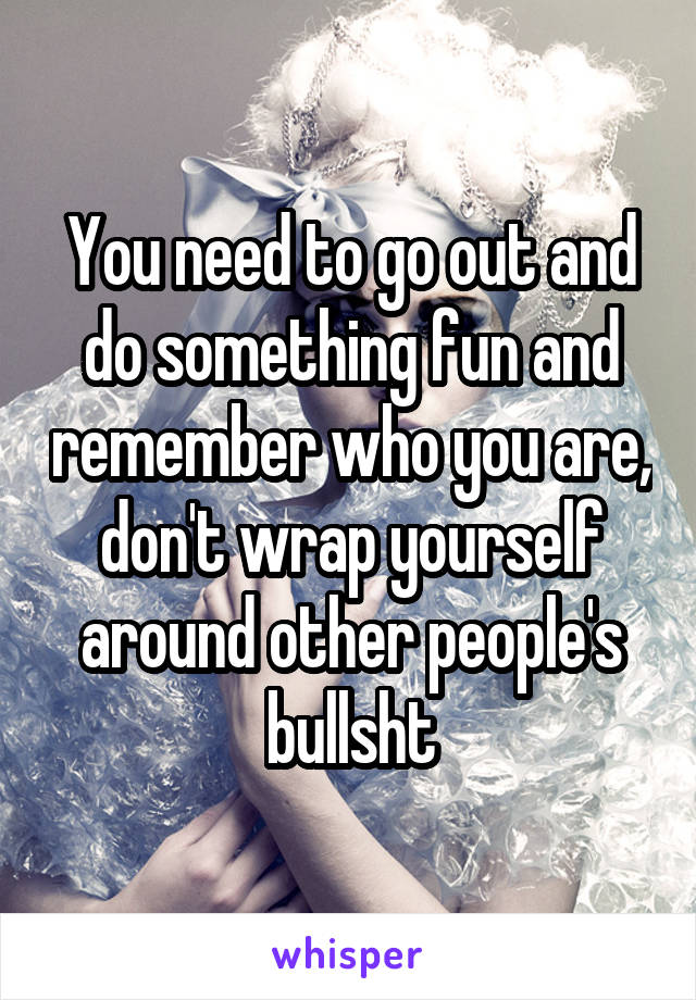 You need to go out and do something fun and remember who you are, don't wrap yourself around other people's bullsht