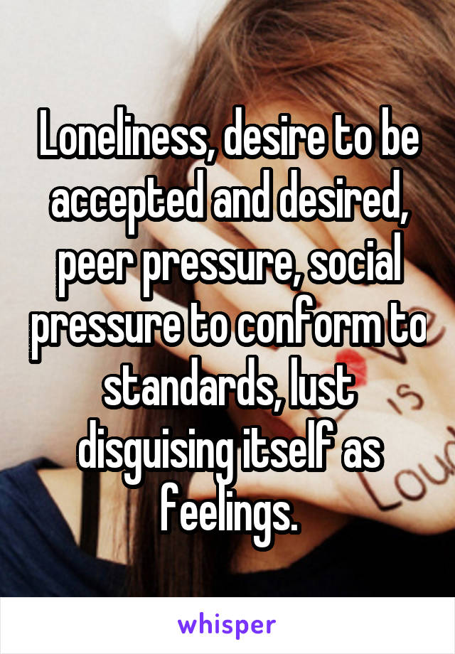 Loneliness, desire to be accepted and desired, peer pressure, social pressure to conform to standards, lust disguising itself as feelings.