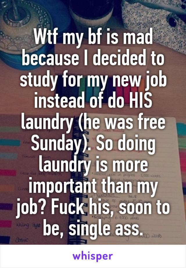 Wtf my bf is mad because I decided to study for my new job instead of do HIS laundry (he was free Sunday). So doing laundry is more important than my job? Fuck his, soon to be, single ass.