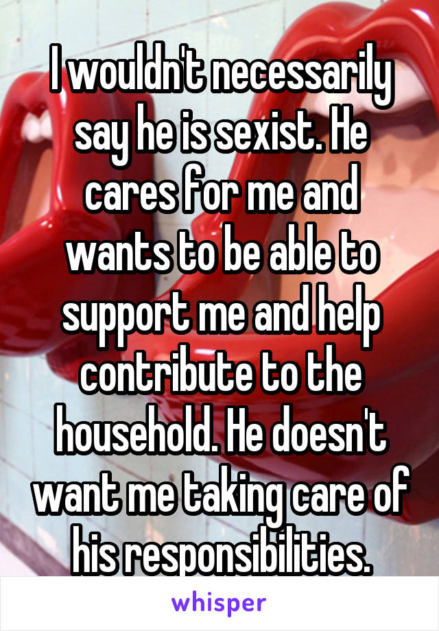 I wouldn't necessarily say he is sexist. He cares for me and wants to be able to support me and help contribute to the household. He doesn't want me taking care of his responsibilities.