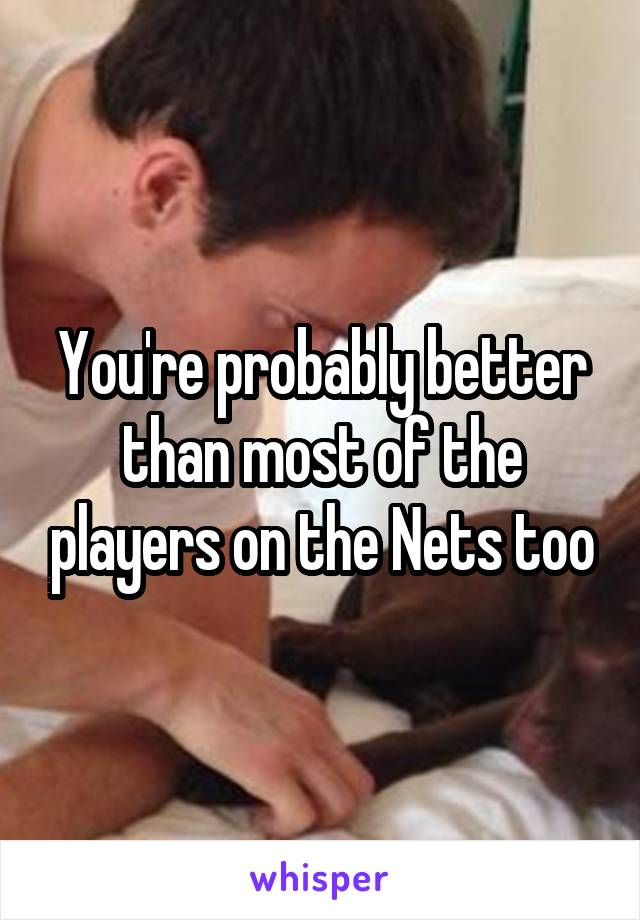 You're probably better than most of the players on the Nets too