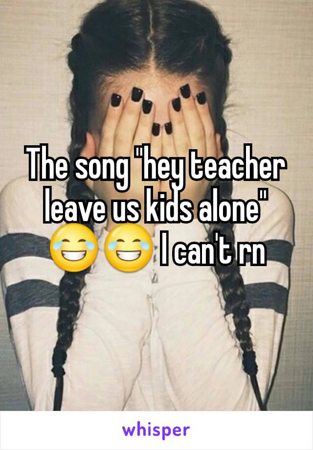 The song "hey teacher leave us kids alone" 😂😂 I can't rn

