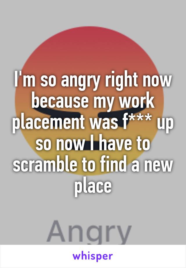 I'm so angry right now because my work placement was f*** up so now I have to scramble to find a new place