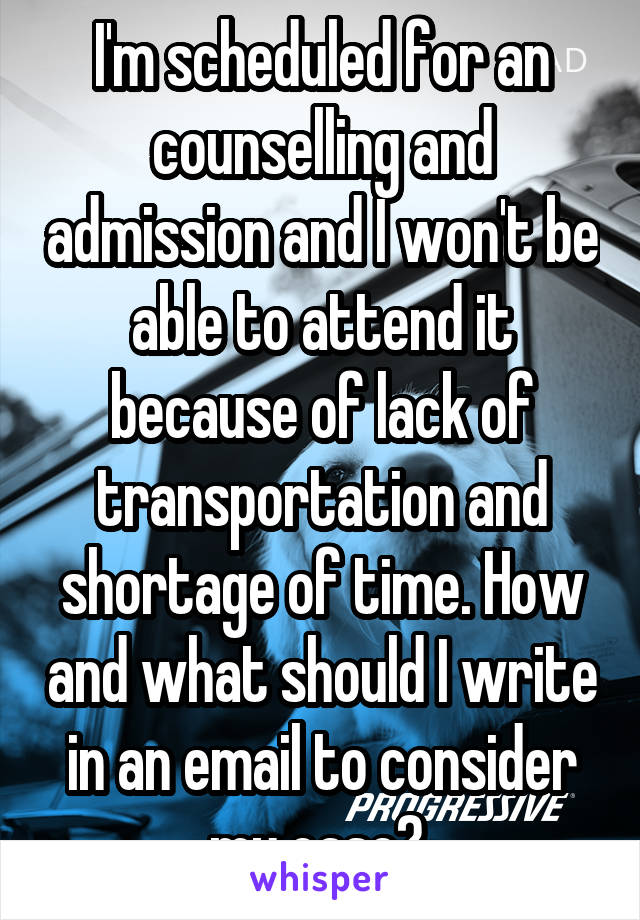 I'm scheduled for an counselling and admission and I won't be able to attend it because of lack of transportation and shortage of time. How and what should I write in an email to consider my case? 