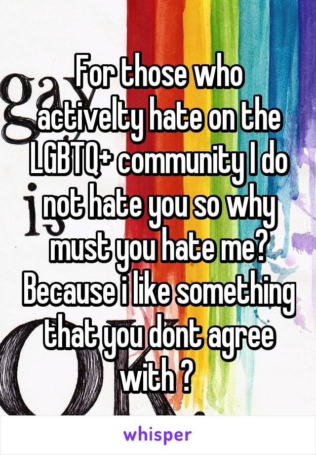 For those who activelty hate on the LGBTQ+ community I do not hate you so why must you hate me? Because i like something that you dont agree with ? 