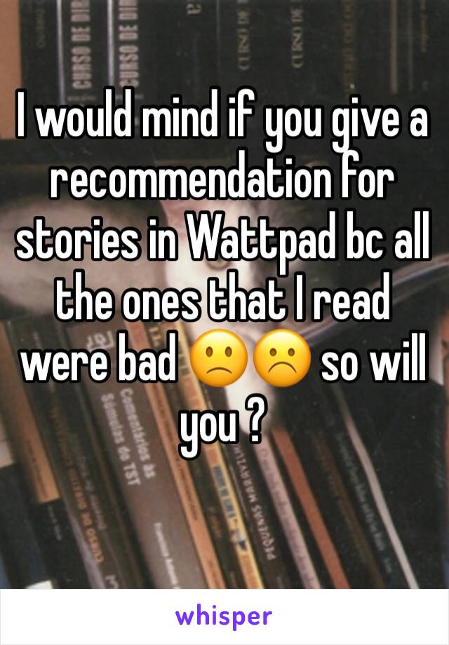 I would mind if you give a recommendation for stories in Wattpad bc all the ones that I read were bad 🙁☹️ so will you ? 