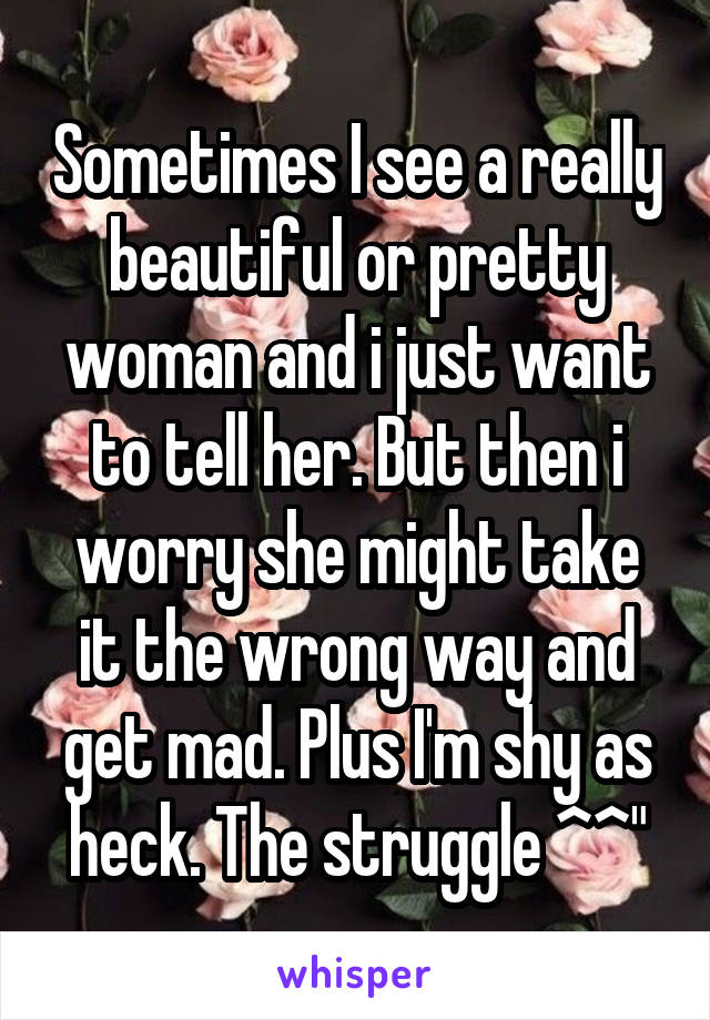 Sometimes I see a really beautiful or pretty woman and i just want to tell her. But then i worry she might take it the wrong way and get mad. Plus I'm shy as heck. The struggle ^^"