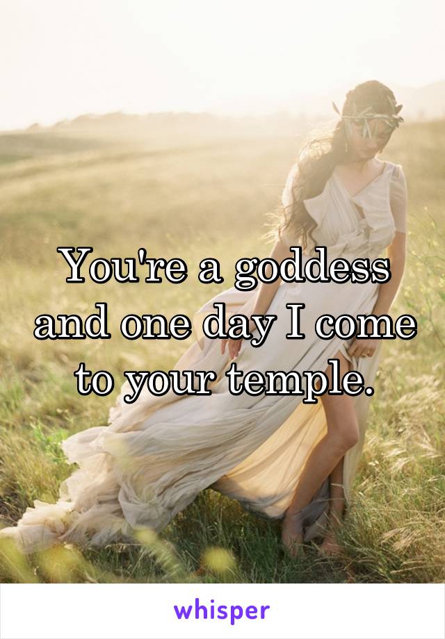 You're a goddess and one day I come to your temple.