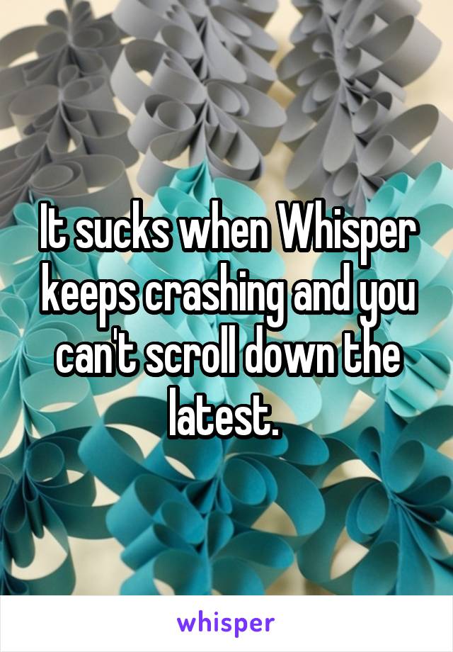 It sucks when Whisper keeps crashing and you can't scroll down the latest. 