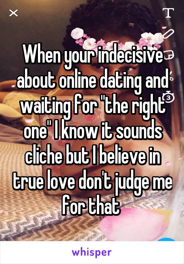 When your indecisive about online dating and waiting for "the right one" I know it sounds cliche but I believe in true love don't judge me for that 