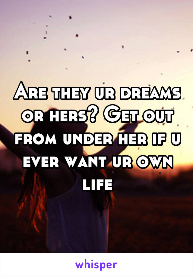 Are they ur dreams or hers? Get out from under her if u ever want ur own life