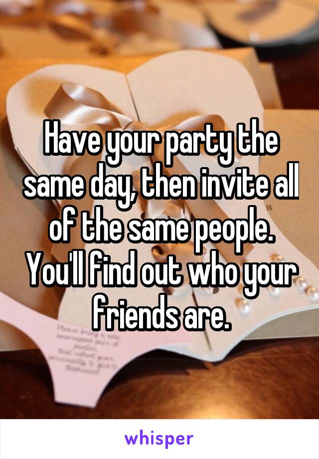 Have your party the same day, then invite all of the same people. You'll find out who your friends are.