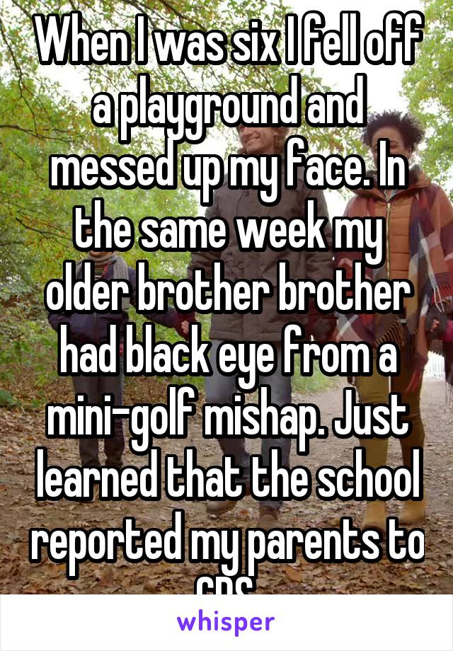 When I was six I fell off a playground and messed up my face. In the same week my older brother brother had black eye from a mini-golf mishap. Just learned that the school reported my parents to CPS.