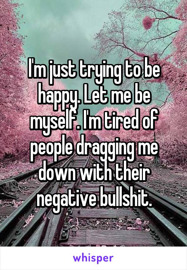 I'm just trying to be happy. Let me be myself. I'm tired of people dragging me down with their negative bullshit.