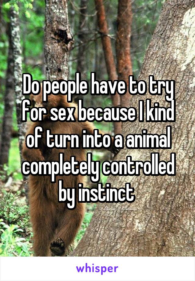 Do people have to try for sex because I kind of turn into a animal completely controlled by instinct 