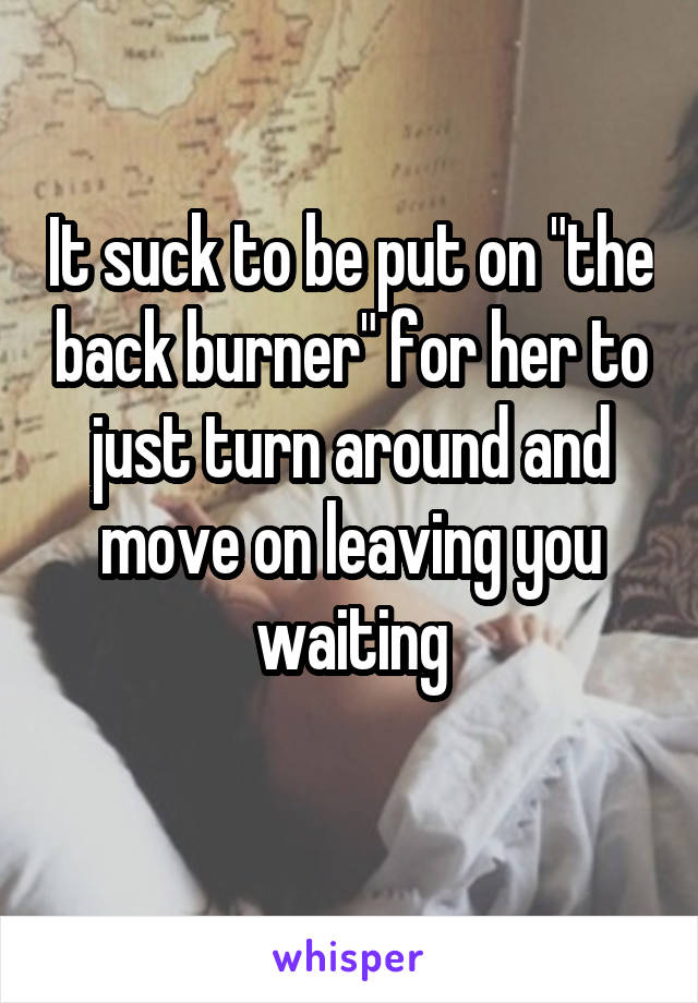 It suck to be put on "the back burner" for her to just turn around and move on leaving you waiting
