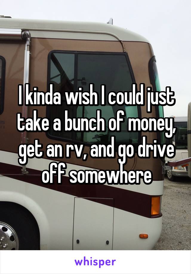 I kinda wish I could just take a bunch of money, get an rv, and go drive off somewhere