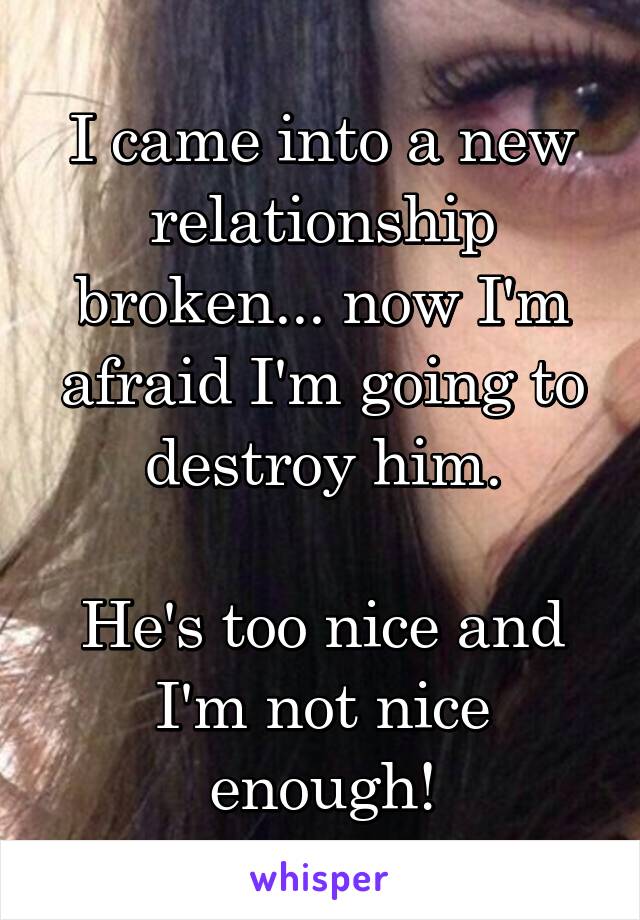 I came into a new relationship broken... now I'm afraid I'm going to destroy him.

He's too nice and I'm not nice enough!