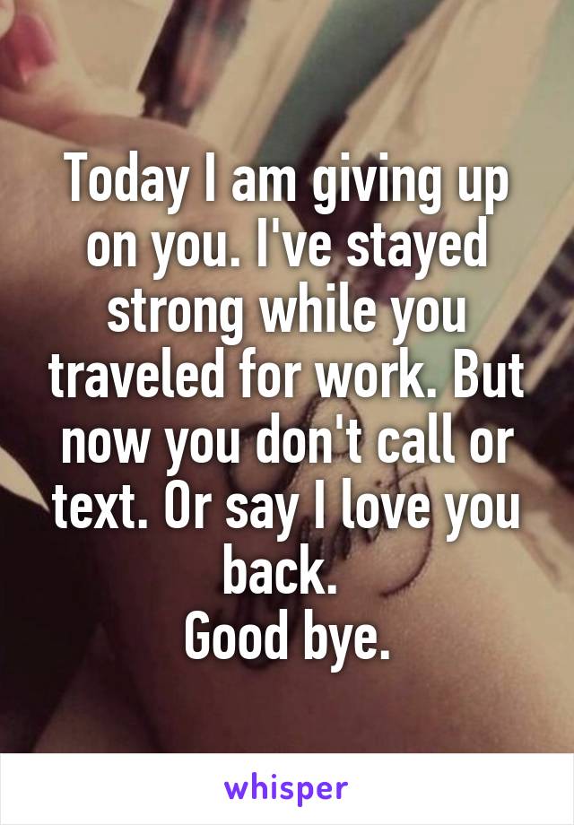 Today I am giving up on you. I've stayed strong while you traveled for work. But now you don't call or text. Or say I love you back. 
Good bye.