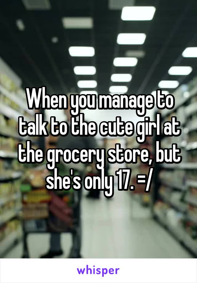 When you manage to talk to the cute girl at the grocery store, but she's only 17. =/