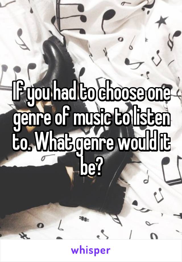 If you had to choose one genre of music to listen to. What genre would it be?