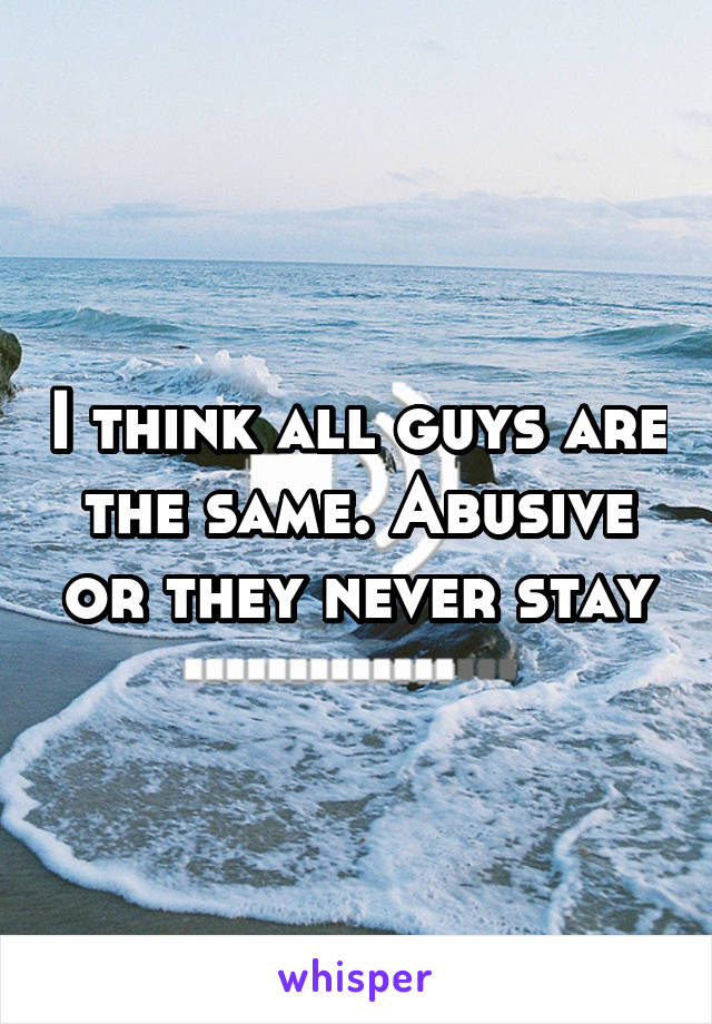 I think all guys are the same. Abusive or they never stay