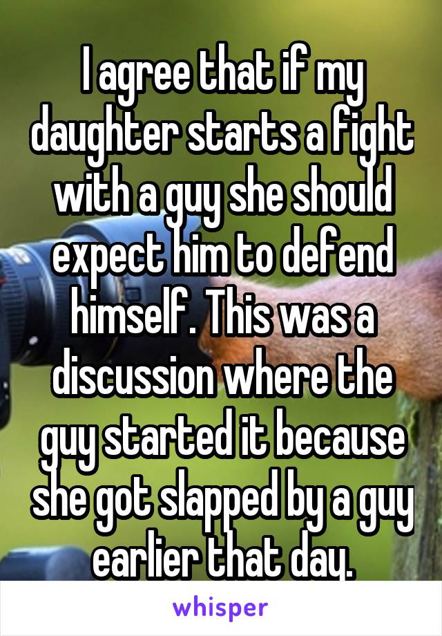 I agree that if my daughter starts a fight with a guy she should expect him to defend himself. This was a discussion where the guy started it because she got slapped by a guy earlier that day.