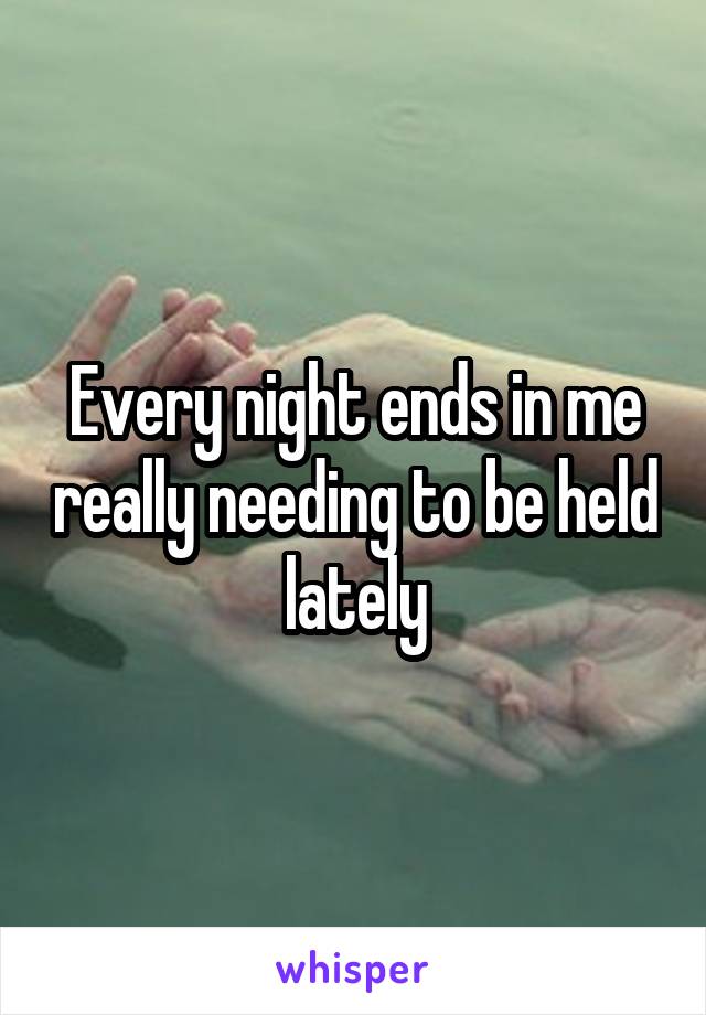 Every night ends in me really needing to be held lately