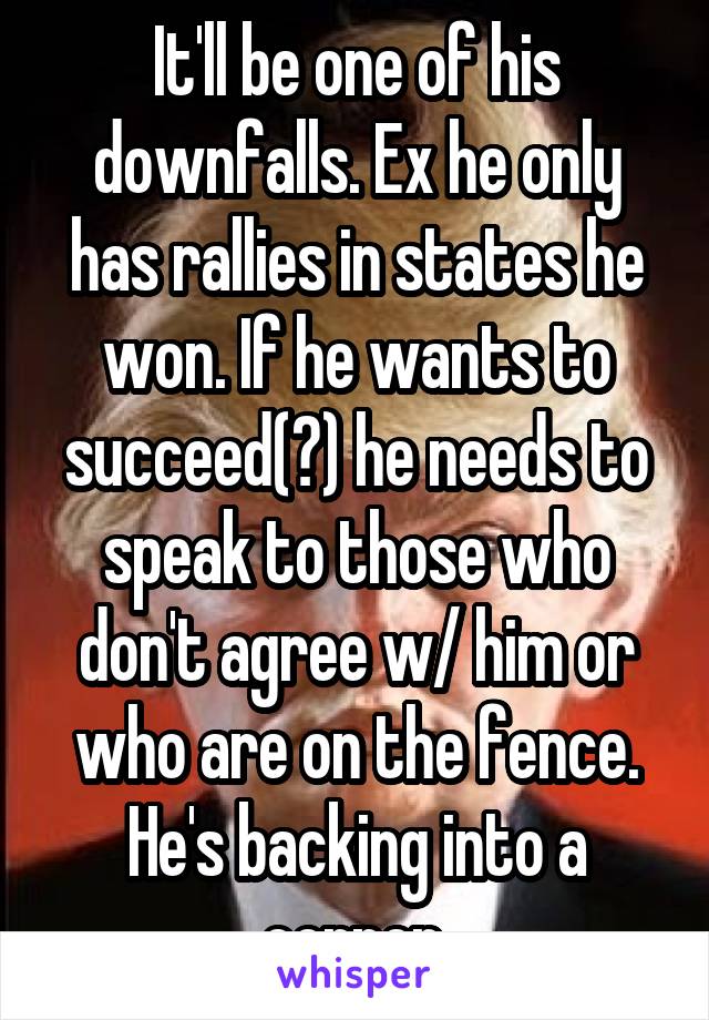 It'll be one of his downfalls. Ex he only has rallies in states he won. If he wants to succeed(?) he needs to speak to those who don't agree w/ him or who are on the fence. He's backing into a corner.