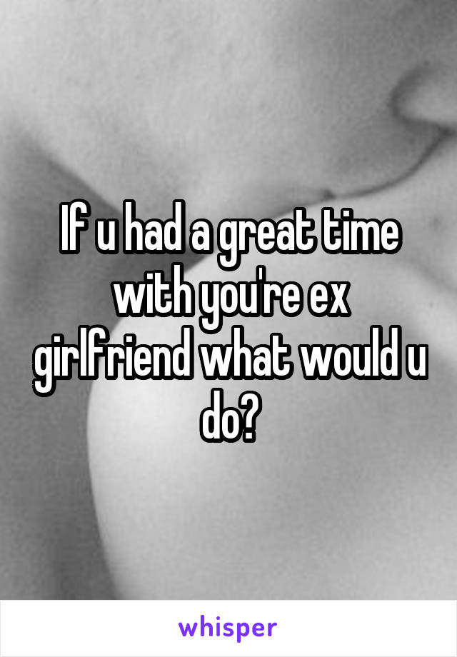 If u had a great time with you're ex girlfriend what would u do?