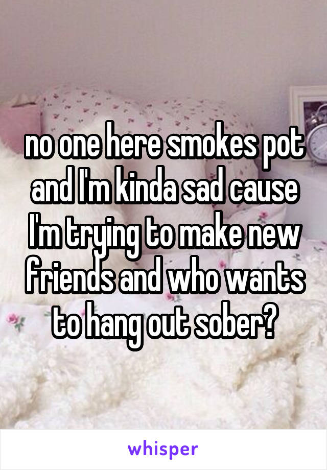 no one here smokes pot and I'm kinda sad cause I'm trying to make new friends and who wants to hang out sober?