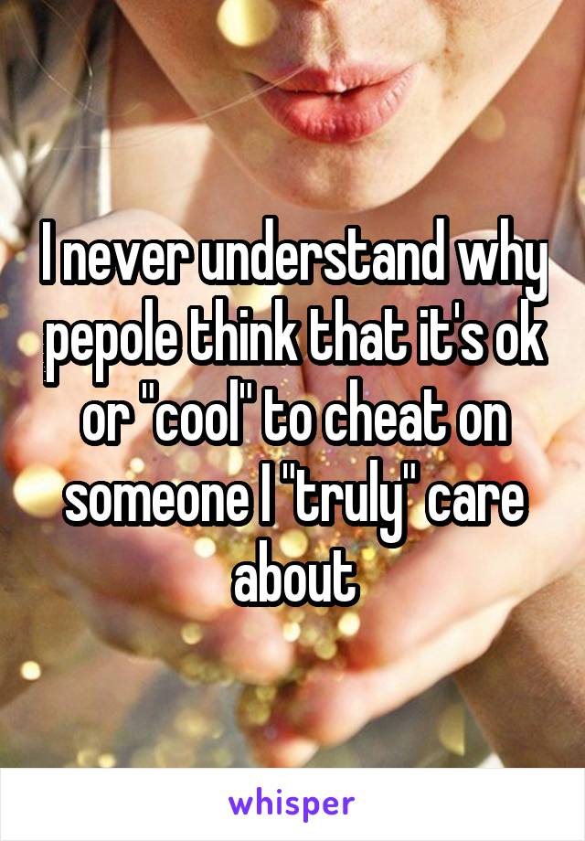 I never understand why pepole think that it's ok or "cool" to cheat on someone I "truly" care about