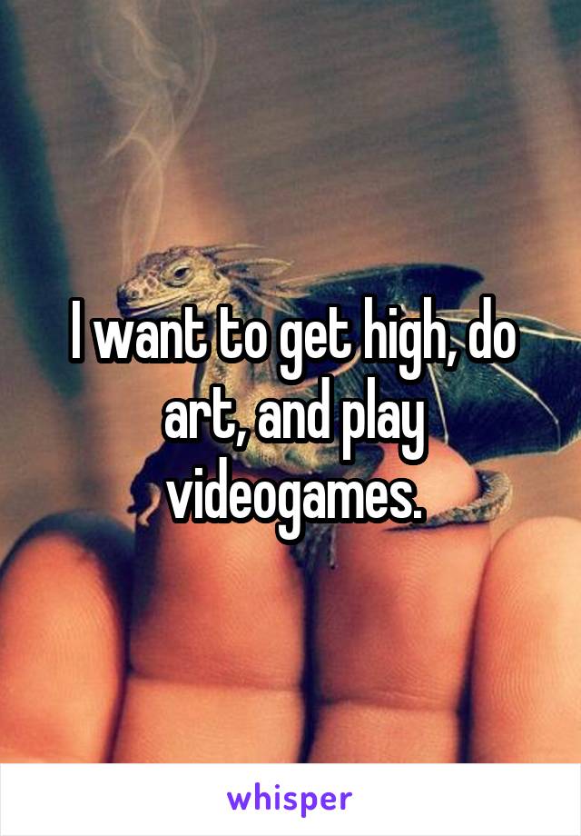 I want to get high, do art, and play videogames.