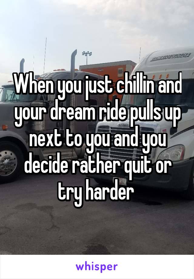 When you just chillin and your dream ride pulls up next to you and you decide rather quit or try harder 