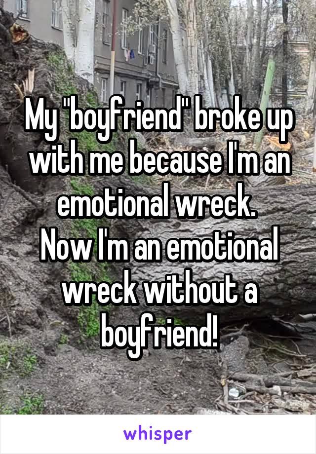 My "boyfriend" broke up with me because I'm an emotional wreck. 
Now I'm an emotional wreck without a boyfriend!