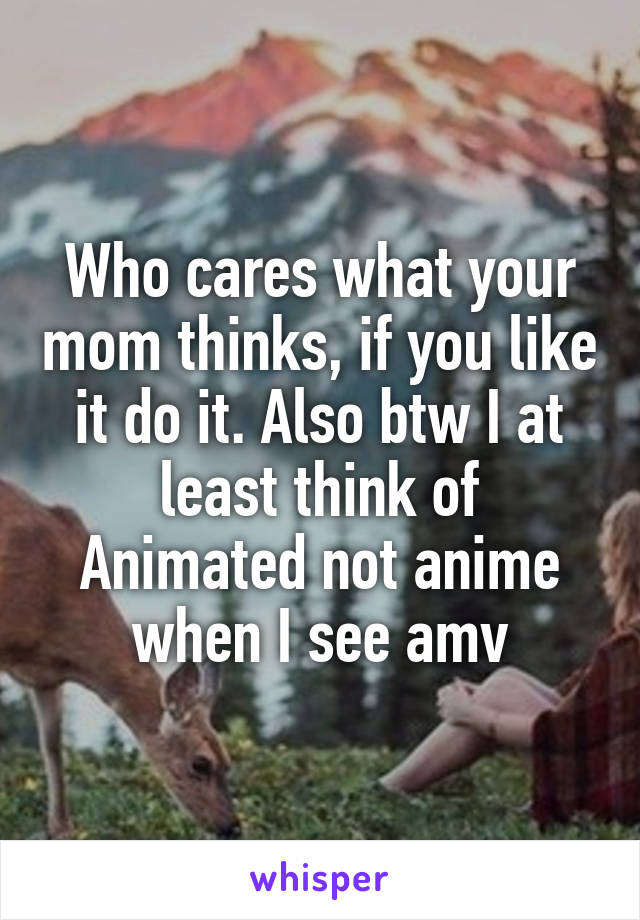 Who cares what your mom thinks, if you like it do it. Also btw I at least think of Animated not anime when I see amv