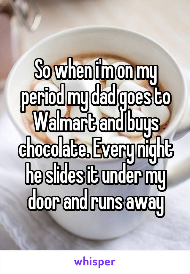 So when i'm on my period my dad goes to Walmart and buys chocolate. Every night he slides it under my door and runs away