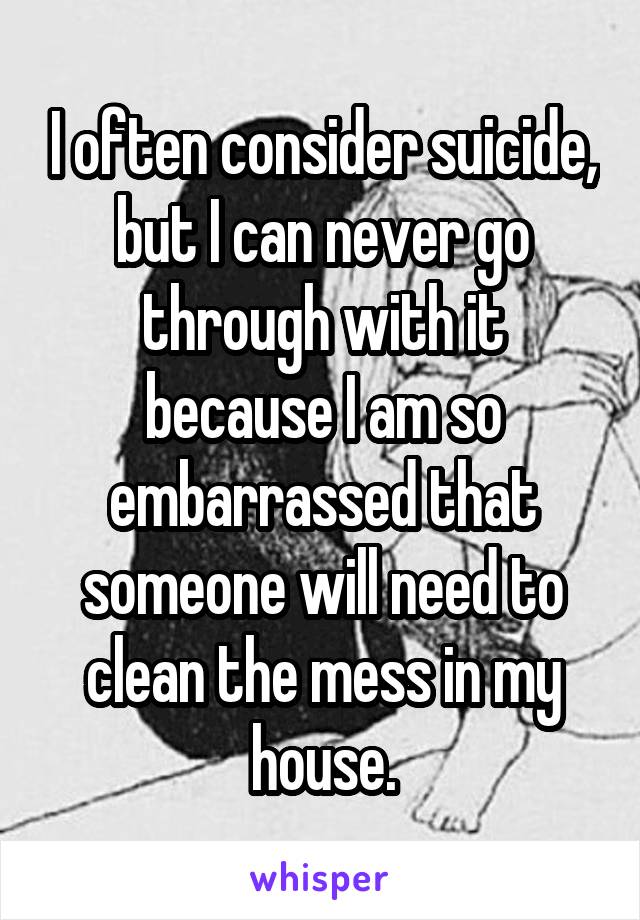 I often consider suicide, but I can never go through with it because I am so embarrassed that someone will need to clean the mess in my house.