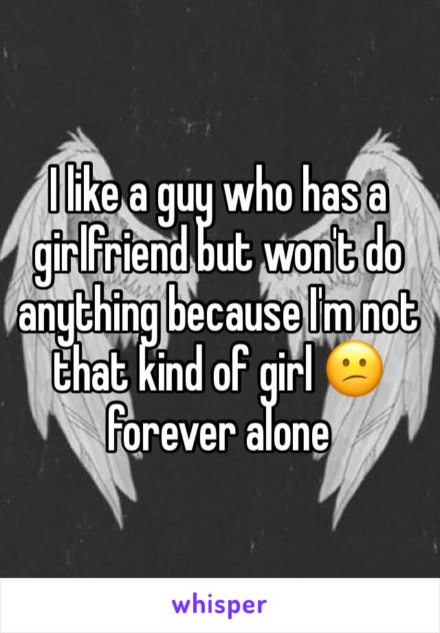 I like a guy who has a girlfriend but won't do anything because I'm not that kind of girl 😕 forever alone 