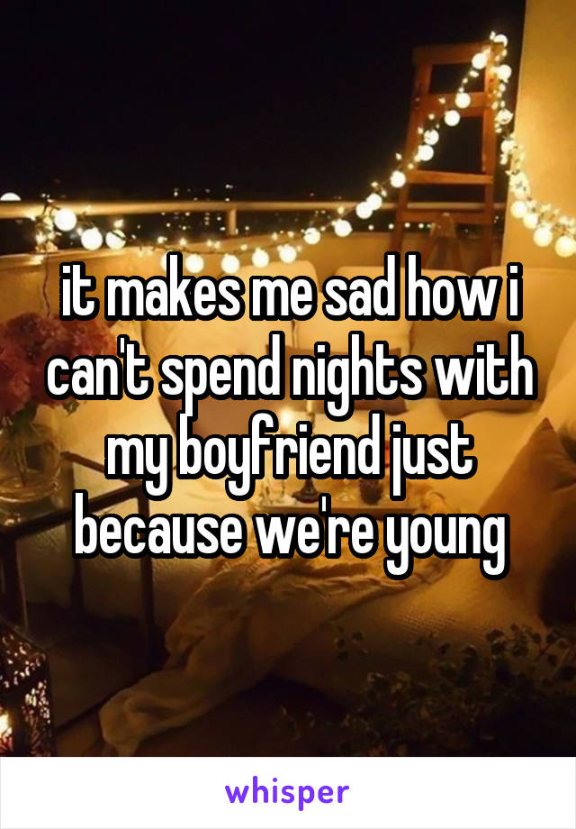 it makes me sad how i can't spend nights with my boyfriend just because we're young