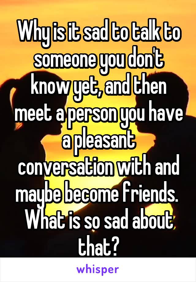 Why is it sad to talk to someone you don't know yet, and then meet a person you have a pleasant conversation with and maybe become friends.  What is so sad about that?