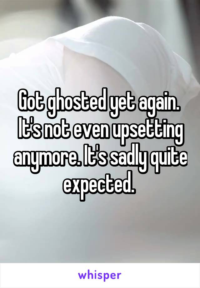 Got ghosted yet again.  It's not even upsetting anymore. It's sadly quite expected. 