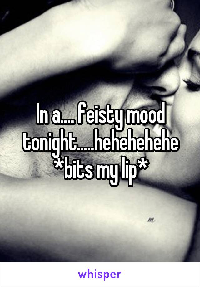 In a.... feisty mood tonight.....hehehehehe *bits my lip*