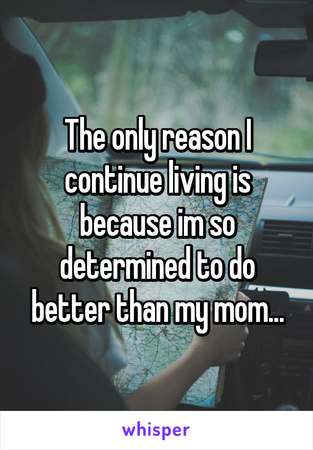 The only reason I continue living is because im so determined to do better than my mom...