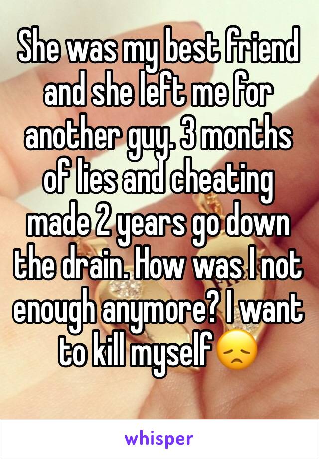 She was my best friend and she left me for another guy. 3 months of lies and cheating made 2 years go down the drain. How was I not enough anymore? I want to kill myself😞