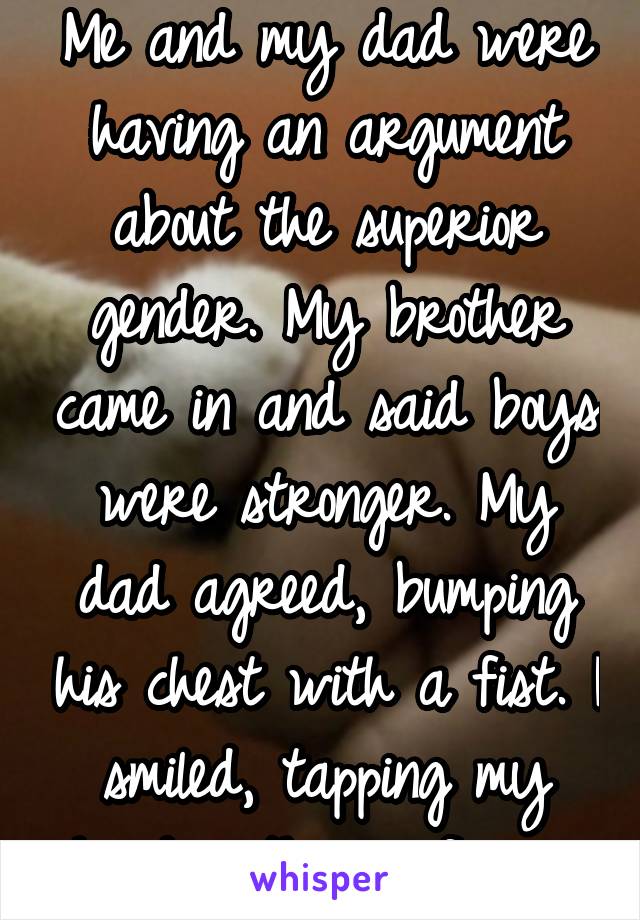 Me and my dad were having an argument about the superior gender. My brother came in and said boys were stronger. My dad agreed, bumping his chest with a fist. I smiled, tapping my head with my finger.