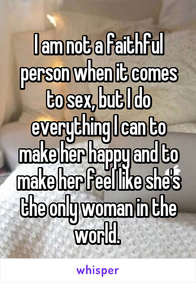 I am not a faithful person when it comes to sex, but I do everything I can to make her happy and to make her feel like she's the only woman in the world. 