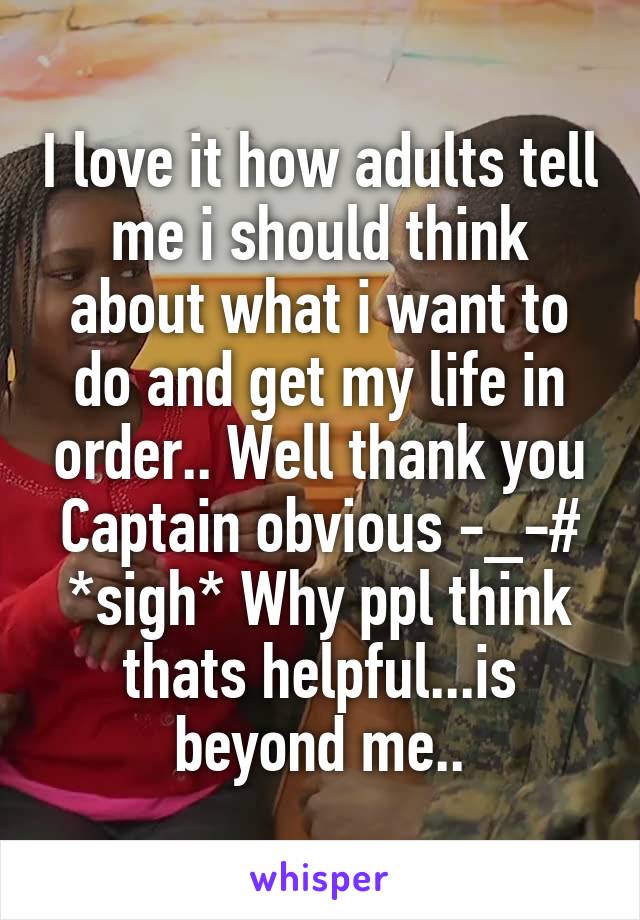 I love it how adults tell me i should think about what i want to do and get my life in order.. Well thank you Captain obvious -_-# *sigh* Why ppl think thats helpful...is beyond me..